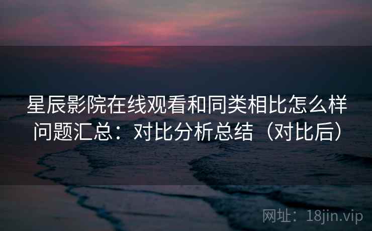 星辰影院在线观看和同类相比怎么样问题汇总：对比分析总结（对比后）