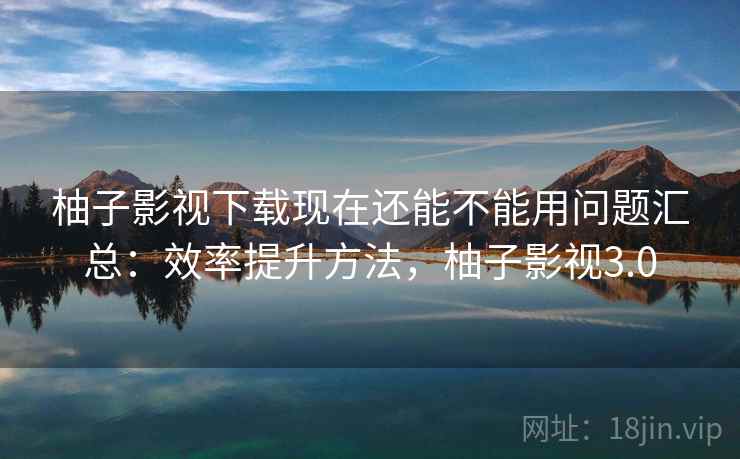 柚子影视下载现在还能不能用问题汇总：效率提升方法，柚子影视3.0