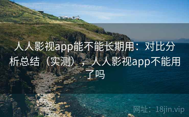 人人影视app能不能长期用：对比分析总结（实测），人人影视app不能用了吗