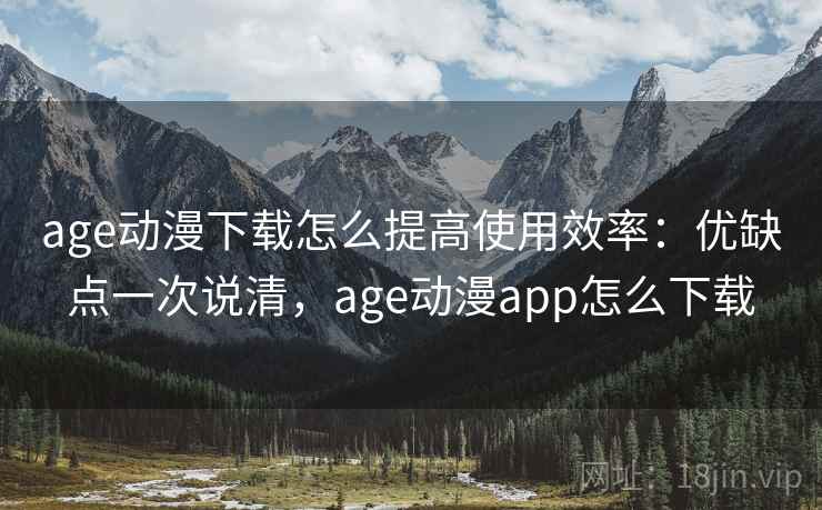age动漫下载怎么提高使用效率：优缺点一次说清，age动漫app怎么下载