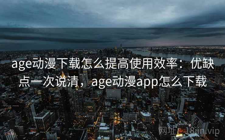 age动漫下载怎么提高使用效率：优缺点一次说清，age动漫app怎么下载