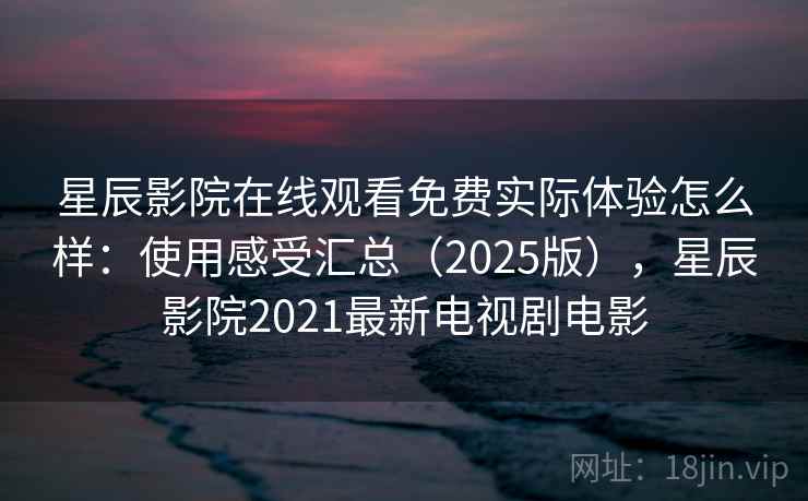 星辰影院在线观看免费实际体验怎么样：使用感受汇总（2025版），星辰影院2021最新电视剧电影