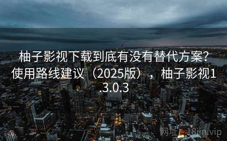 柚子影视下载到底有没有替代方案？使用路线建议（2025版），柚子影视1.3.0.3