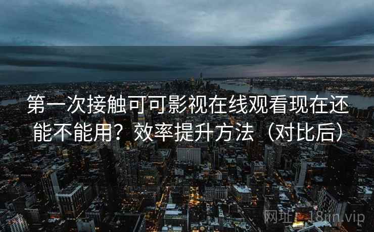 第一次接触可可影视在线观看现在还能不能用？效率提升方法（对比后）