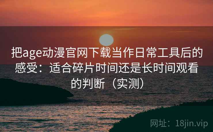 把age动漫官网下载当作日常工具后的感受：适合碎片时间还是长时间观看的判断（实测）