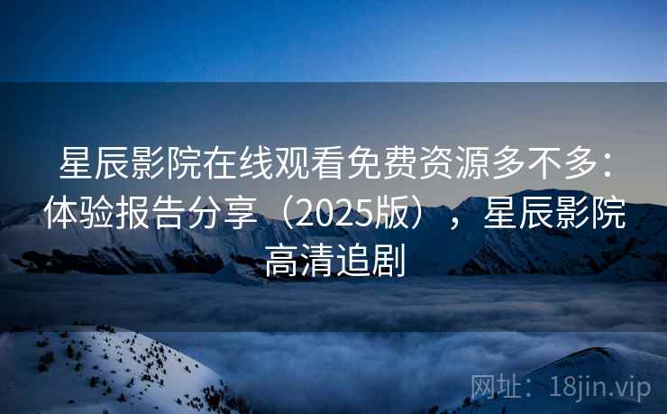 星辰影院在线观看免费资源多不多：体验报告分享（2025版），星辰影院高清追剧