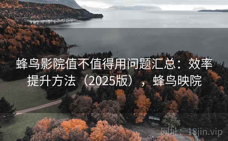 蜂鸟影院值不值得用问题汇总：效率提升方法（2025版），蜂鸟映院