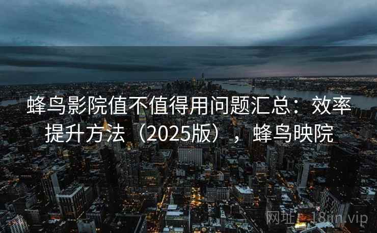 蜂鸟影院值不值得用问题汇总：效率提升方法（2025版），蜂鸟映院