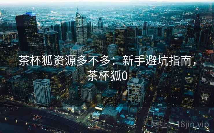 茶杯狐资源多不多：新手避坑指南，茶杯狐0
