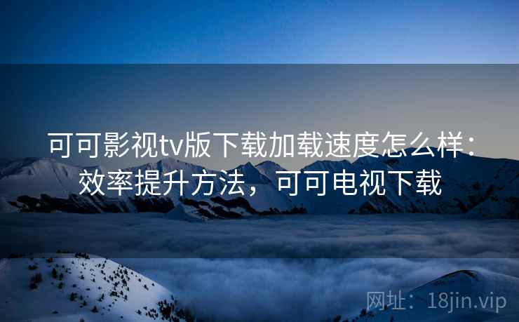 可可影视tv版下载加载速度怎么样：效率提升方法，可可电视下载