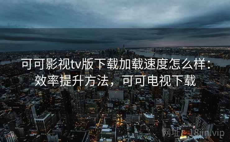 可可影视tv版下载加载速度怎么样：效率提升方法，可可电视下载
