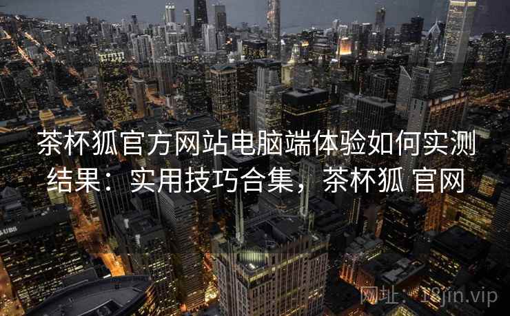 茶杯狐官方网站电脑端体验如何实测结果：实用技巧合集，茶杯狐 官网