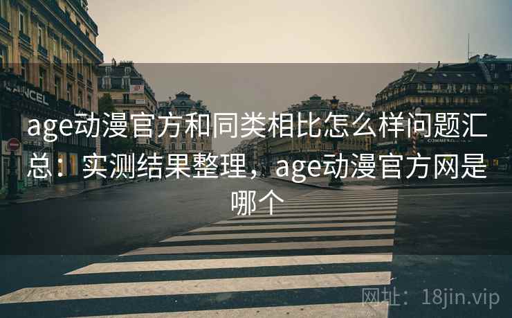 age动漫官方和同类相比怎么样问题汇总：实测结果整理，age动漫官方网是哪个