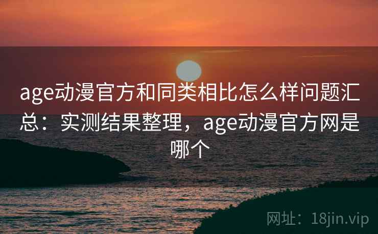 age动漫官方和同类相比怎么样问题汇总：实测结果整理，age动漫官方网是哪个
