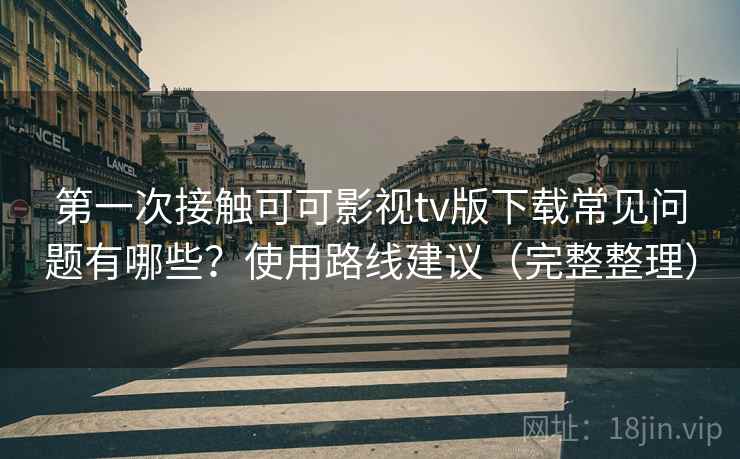 第一次接触可可影视tv版下载常见问题有哪些？使用路线建议（完整整理）