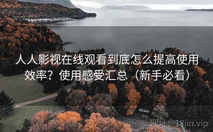 人人影视在线观看到底怎么提高使用效率？使用感受汇总（新手必看）