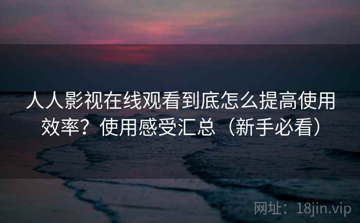 人人影视在线观看到底怎么提高使用效率？使用感受汇总（新手必看）