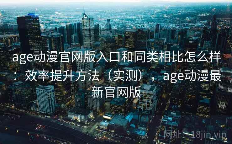 age动漫官网版入口和同类相比怎么样：效率提升方法（实测），age动漫最新官网版