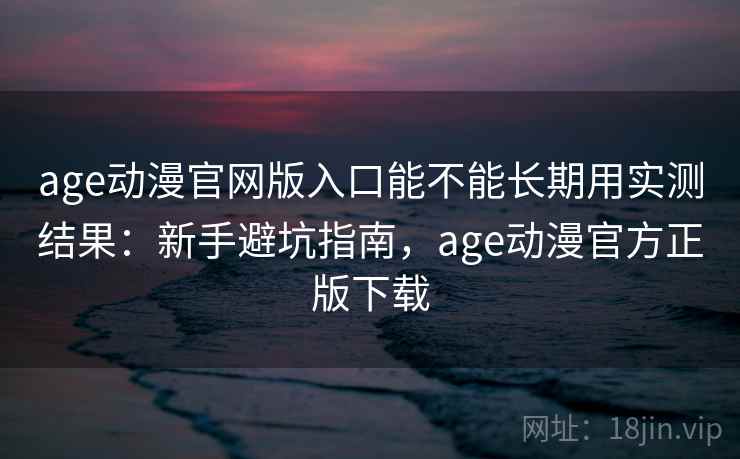 age动漫官网版入口能不能长期用实测结果：新手避坑指南，age动漫官方正版下载