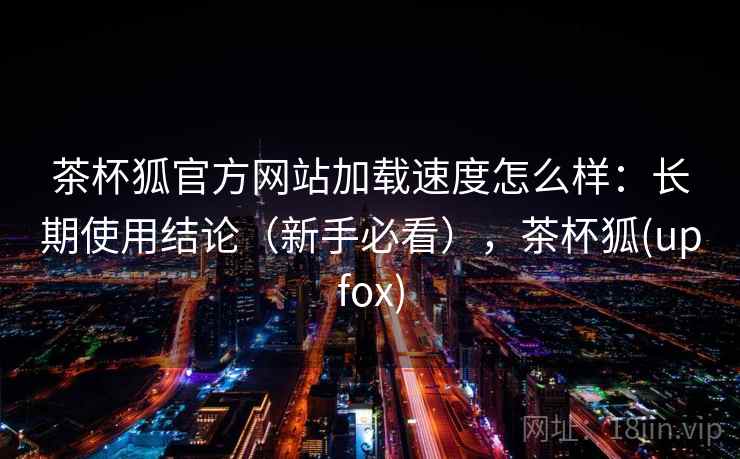 茶杯狐官方网站加载速度怎么样：长期使用结论（新手必看），茶杯狐(upfox)