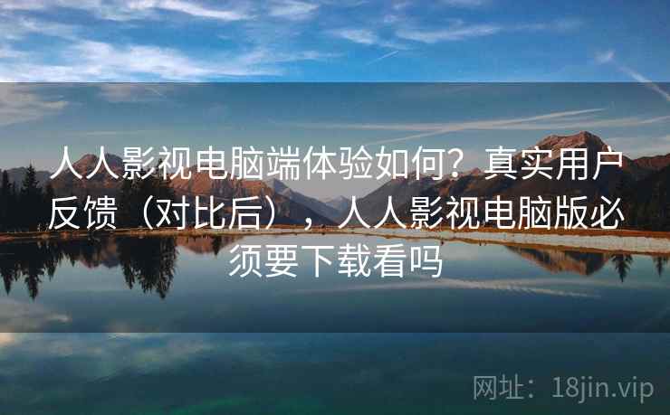 人人影视电脑端体验如何？真实用户反馈（对比后），人人影视电脑版必须要下载看吗