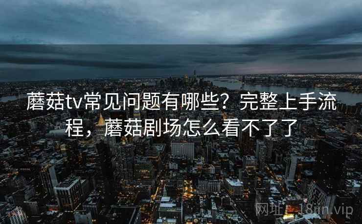 蘑菇tv常见问题有哪些？完整上手流程，蘑菇剧场怎么看不了了