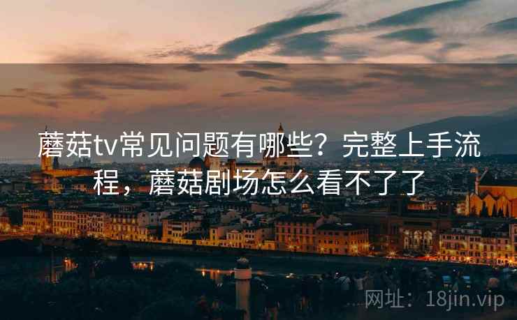 蘑菇tv常见问题有哪些?完整上手流程,蘑菇剧场怎么看不了了 蘑菇tv常见问题有哪些?完整上手流程,蘑菇剧场怎么看不了了