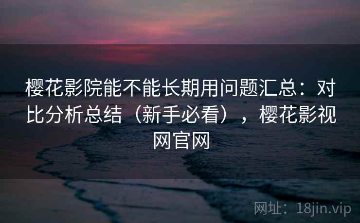樱花影院能不能长期用问题汇总：对比分析总结（新手必看），樱花影视网官网