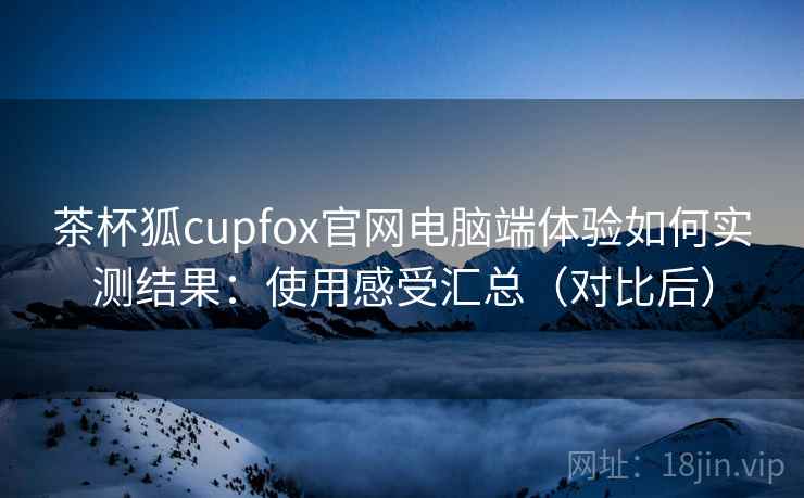 茶杯狐cupfox官网电脑端体验如何实测结果：使用感受汇总（对比后）