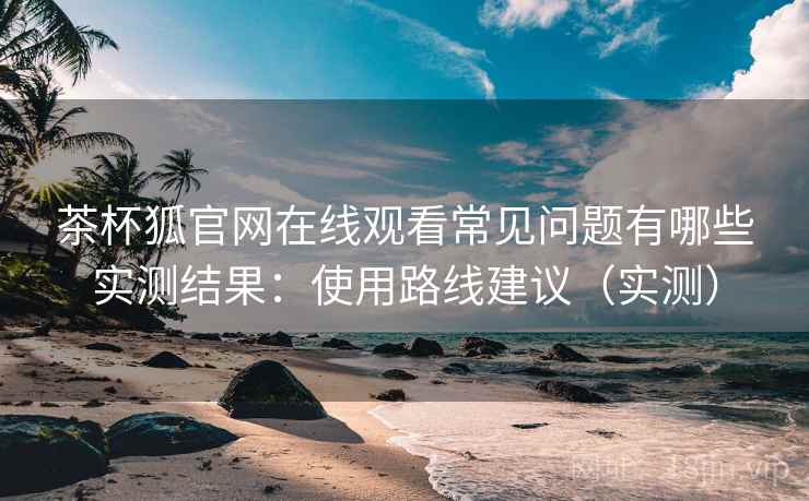 茶杯狐官网在线观看常见问题有哪些实测结果:使用路线建议(实测) 茶杯狐官网在线观看常见问题有哪些实测结果:使用路线建议(实测)