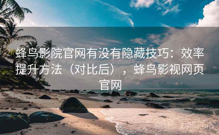 蜂鸟影院官网有没有隐藏技巧：效率提升方法（对比后），蜂鸟影视网页官网