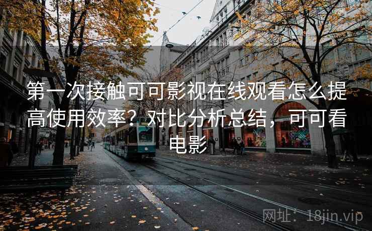 第一次接触可可影视在线观看怎么提高使用效率？对比分析总结，可可看电影