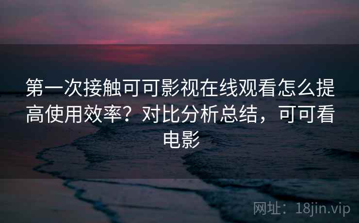 第一次接触可可影视在线观看怎么提高使用效率?对比分析总结,可可看电影 第一次接触可可影视在线观看怎么提高使用效率?对比分析总结,可可看电影
