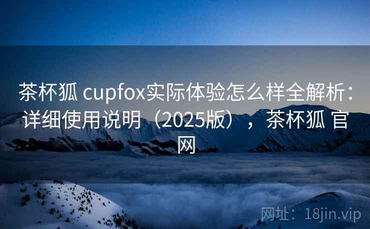 茶杯狐 cupfox实际体验怎么样全解析:详细使用说明(2025版),茶杯狐 官网 茶杯狐 cupfox实际体验怎么样全解析:详细使用说明(2025版),茶杯狐 官网