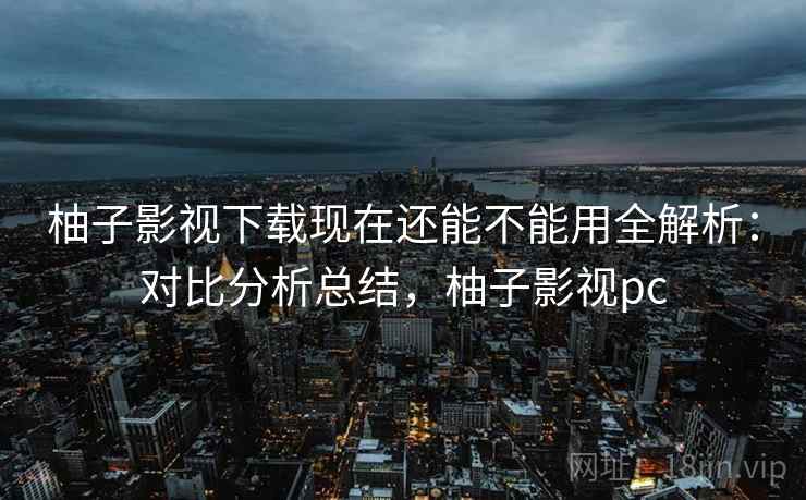 柚子影视下载现在还能不能用全解析:对比分析总结,柚子影视pc 柚子影视下载现在还能不能用全解析:对比分析总结,柚子影视pc
