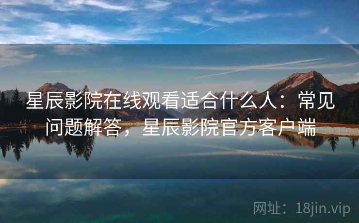 星辰影院在线观看适合什么人：常见问题解答，星辰影院官方客户端
