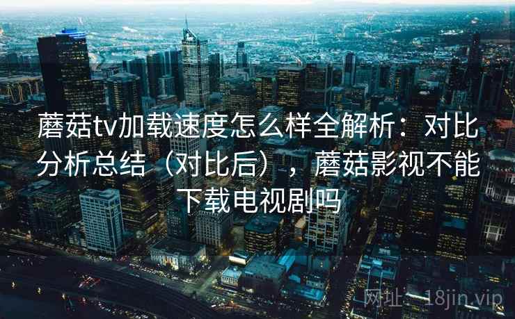 蘑菇tv加载速度怎么样全解析：对比分析总结（对比后），蘑菇影视不能下载电视剧吗