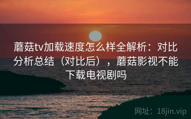 蘑菇tv加载速度怎么样全解析:对比分析总结(对比后),蘑菇影视不能下载电视剧吗 蘑菇tv加载速度怎么样全解析:对比分析总结(对比后),蘑菇影视不能下载电视剧吗