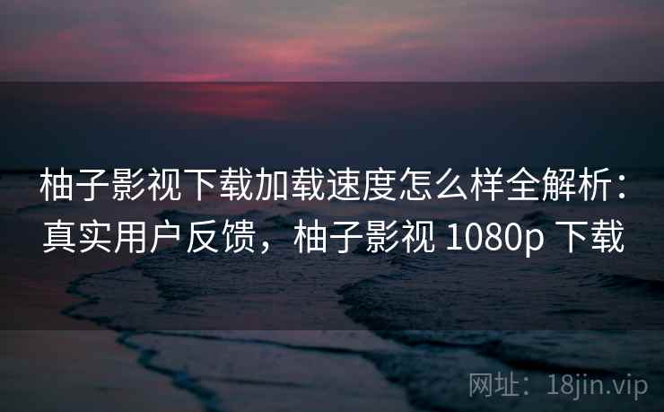 柚子影视下载加载速度怎么样全解析:真实用户反馈,柚子影视 1080p 下载 柚子影视下载加载速度怎么样全解析:真实用户反馈,柚子影视 1080p 下载