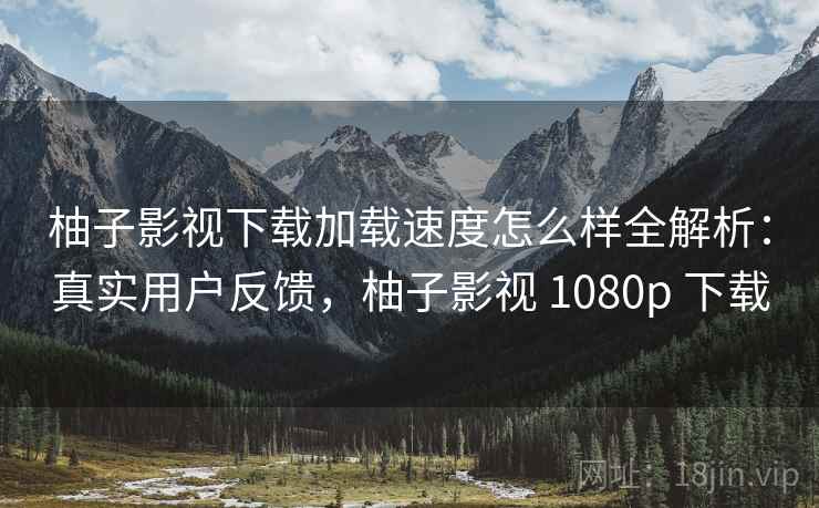 柚子影视下载加载速度怎么样全解析：真实用户反馈，柚子影视 1080p 下载