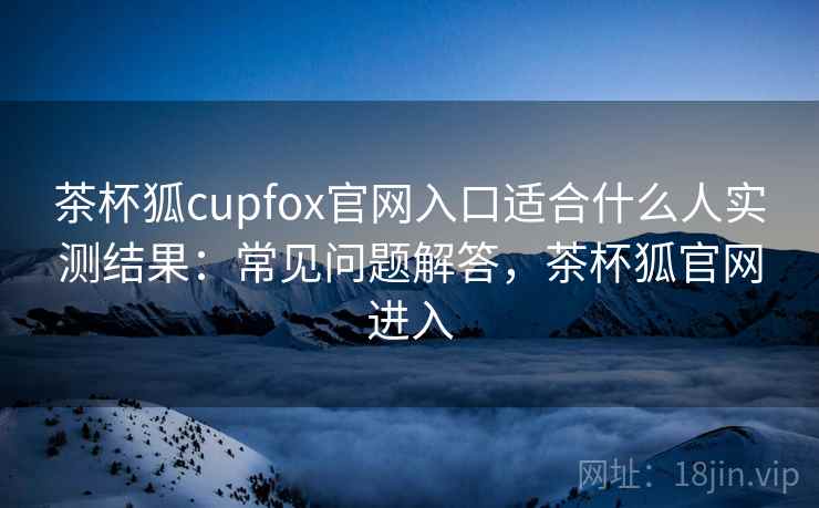 茶杯狐cupfox官网入口适合什么人实测结果：常见问题解答，茶杯狐官网进入