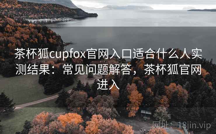 茶杯狐cupfox官网入口适合什么人实测结果:常见问题解答,茶杯狐官网进入 茶杯狐cupfox官网入口适合什么人实测结果:常见问题解答,茶杯狐官网进入