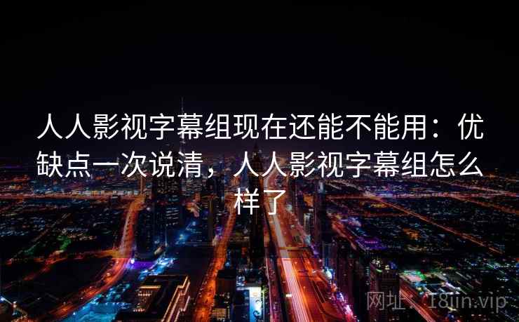 人人影视字幕组现在还能不能用：优缺点一次说清，人人影视字幕组怎么样了
