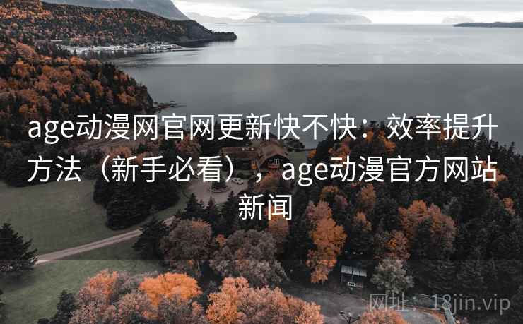 age动漫网官网更新快不快：效率提升方法（新手必看），age动漫官方网站 新闻