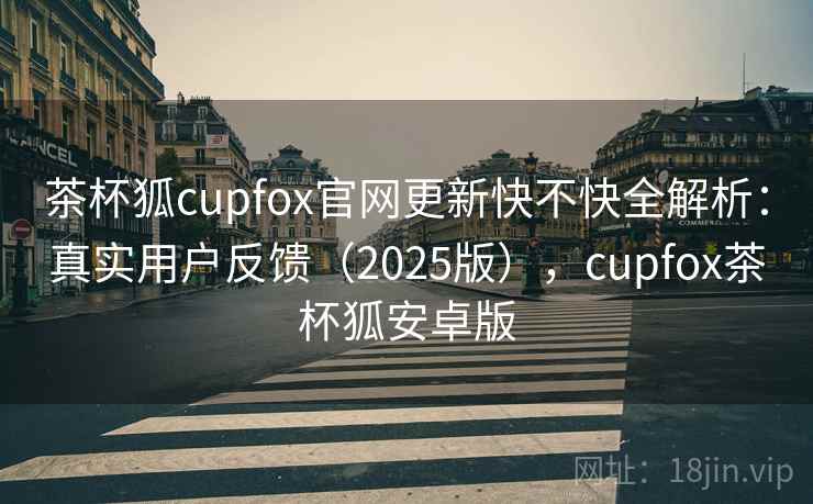 茶杯狐cupfox官网更新快不快全解析:真实用户反馈(2025版),cupfox茶杯狐安卓版 茶杯狐cupfox官网更新快不快全解析:真实用户反馈(2025版),cupfox茶杯狐安卓版
