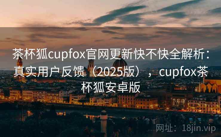 茶杯狐cupfox官网更新快不快全解析：真实用户反馈（2025版），cupfox茶杯狐安卓版