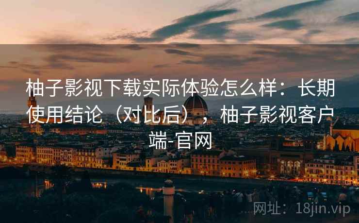 柚子影视下载实际体验怎么样：长期使用结论（对比后），柚子影视客户端-官网