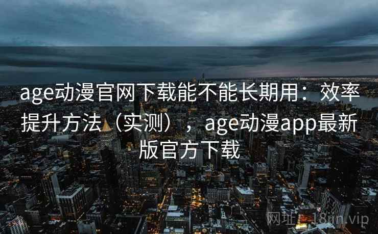 age动漫官网下载能不能长期用：效率提升方法（实测），age动漫app最新版官方下载