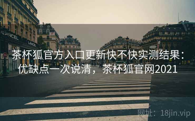 茶杯狐官方入口更新快不快实测结果：优缺点一次说清，茶杯狐官网2021