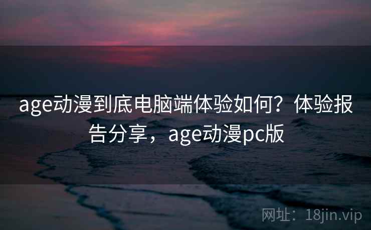 age动漫到底电脑端体验如何？体验报告分享，age动漫pc版